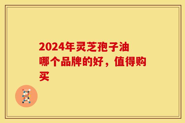 2024年灵芝孢子油哪个品牌的好，值得购买