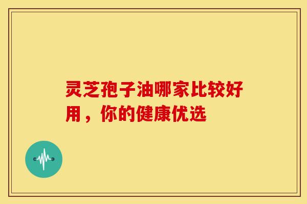 灵芝孢子油哪家比较好用，你的健康优选