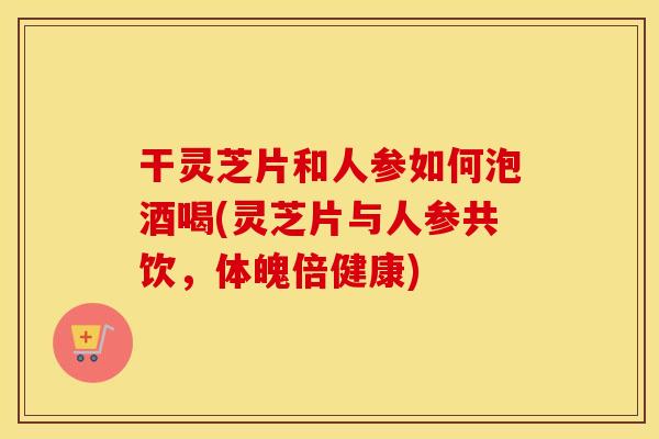 干灵芝片和人参如何泡酒喝(灵芝片与人参共饮，体魄倍健康)