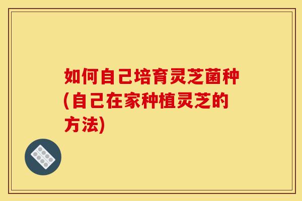 如何自己培育灵芝菌种(自己在家种植灵芝的方法)