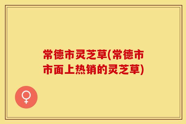常德市灵芝草(常德市市面上热销的灵芝草)