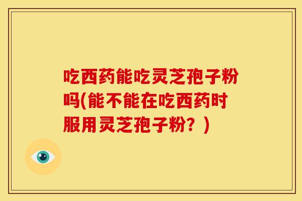 吃西药能吃灵芝孢子粉吗(能不能在吃西药时服用灵芝孢子粉?) 吃西药能吃灵芝孢子粉吗(能不能在吃西药时服用灵芝孢子粉?)