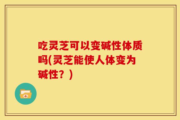 吃灵芝可以变碱性体质吗(灵芝能使人体变为碱性？)
