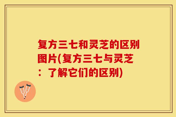 复方三七和灵芝的区别图片(复方三七与灵芝：了解它们的区别)