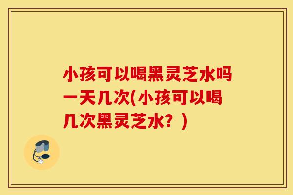 小孩可以喝黑灵芝水吗一天几次(小孩可以喝几次黑灵芝水?) 小孩可以喝黑灵芝水吗一天几次(小孩可以喝几次黑灵芝水?)
