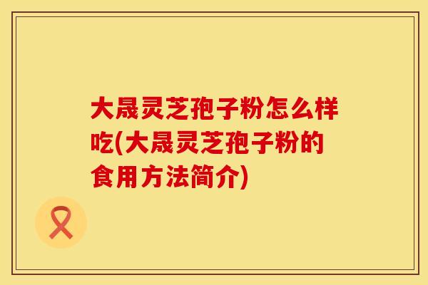 大晟灵芝孢子粉怎么样吃(大晟灵芝孢子粉的食用方法简介) 大晟灵芝孢子粉怎么样吃(大晟灵芝孢子粉的食用方法简介)