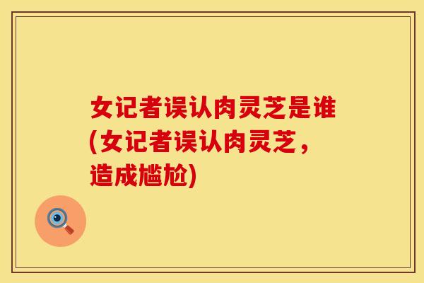 女记者误认肉灵芝是谁(女记者误认肉灵芝，造成尴尬)