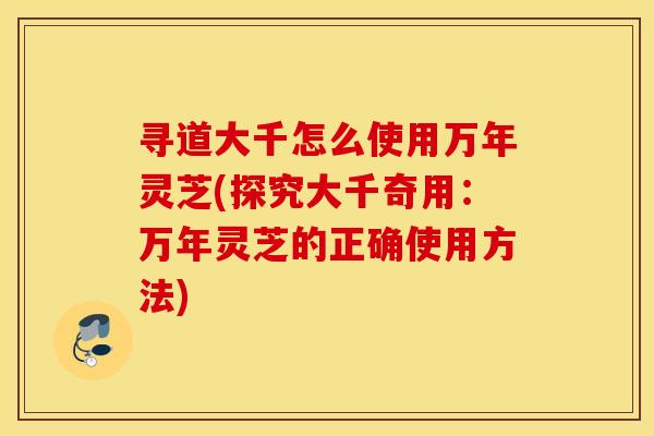 寻道大千怎么使用万年灵芝(探究大千奇用：万年灵芝的正确使用方法)