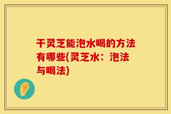干灵芝能泡水喝的方法有哪些(灵芝水：泡法与喝法)