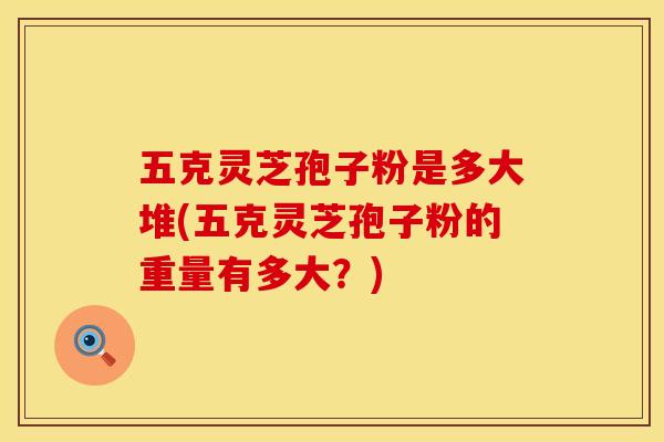 五克灵芝孢子粉是多大堆(五克灵芝孢子粉的重量有多大？)