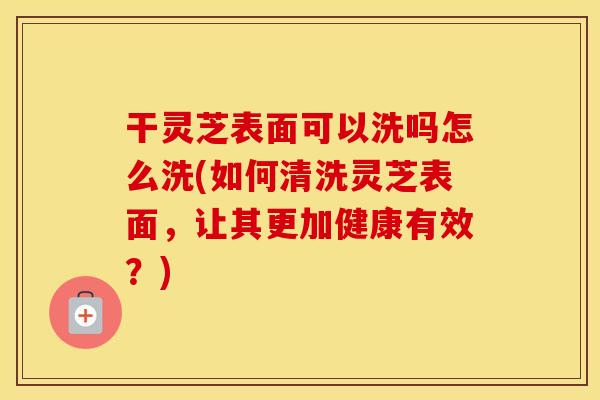 干灵芝表面可以洗吗怎么洗(如何清洗灵芝表面，让其更加健康有效？)