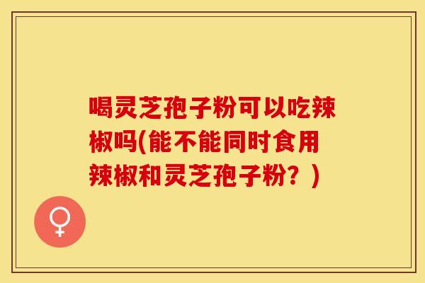 喝灵芝孢子粉可以吃辣椒吗(能不能同时食用辣椒和灵芝孢子粉？)