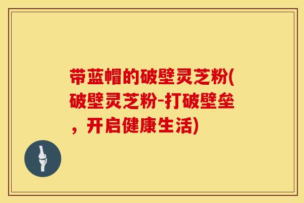 带蓝帽的破壁灵芝粉(破壁灵芝粉-打破壁垒，开启健康生活)