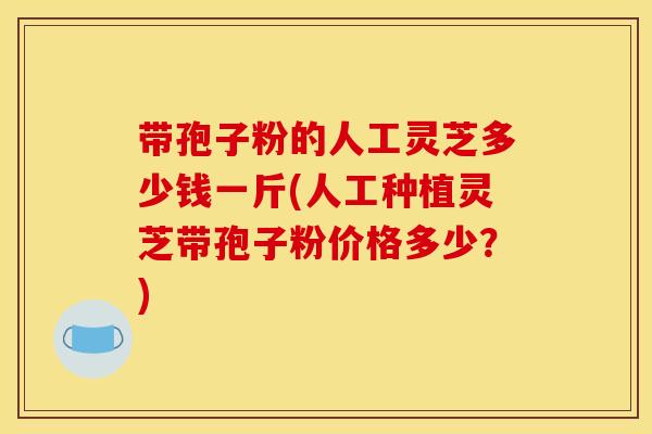带孢子粉的人工灵芝多少钱一斤(人工种植灵芝带孢子粉价格多少？)