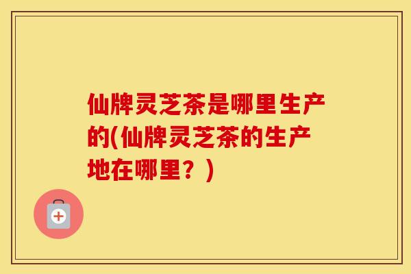 仙牌灵芝茶是哪里生产的(仙牌灵芝茶的生产地在哪里？)