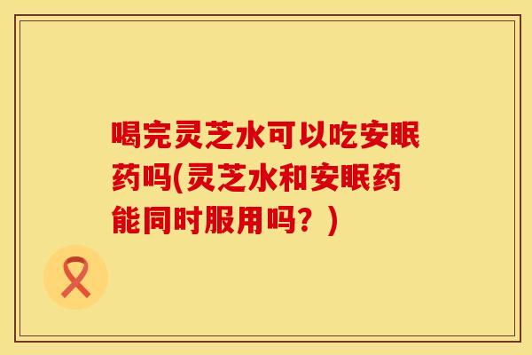 喝完灵芝水可以吃安眠药吗(灵芝水和安眠药能同时服用吗？)