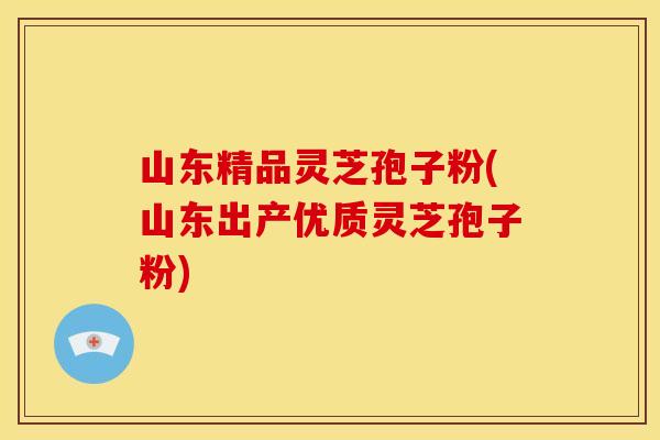 山东精品灵芝孢子粉(山东出产优质灵芝孢子粉)