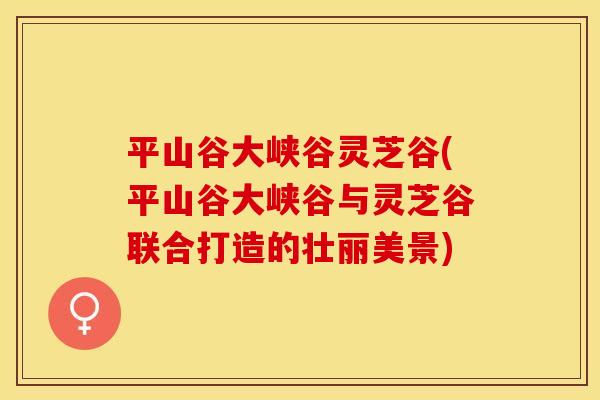 平山谷大峡谷灵芝谷(平山谷大峡谷与灵芝谷联合打造的壮丽美景)