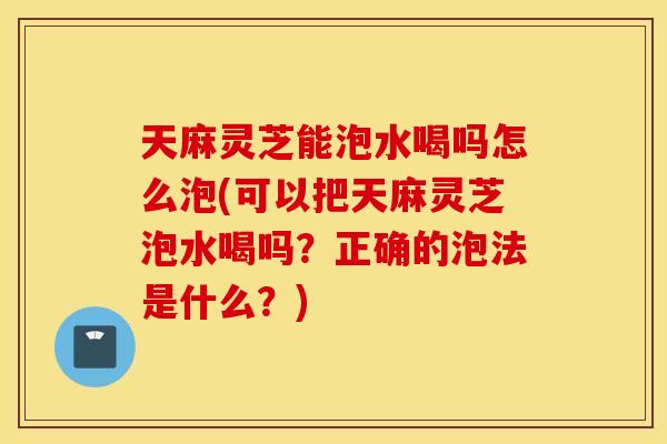 天麻灵芝能泡水喝吗怎么泡(可以把天麻灵芝泡水喝吗？正确的泡法是什么？)