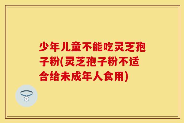 少年儿童不能吃灵芝孢子粉(灵芝孢子粉不适合给未成年人食用)