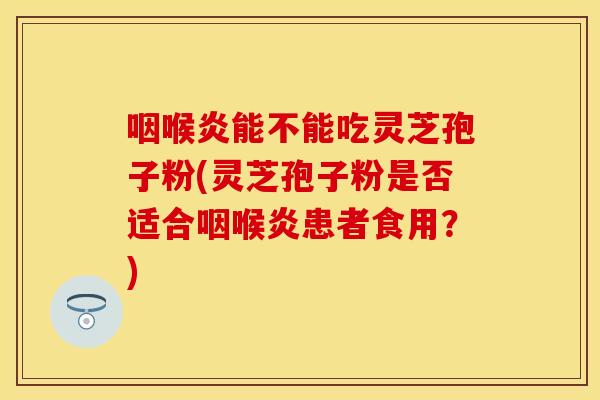 咽喉炎能不能吃灵芝孢子粉(灵芝孢子粉是否适合咽喉炎患者食用？)
