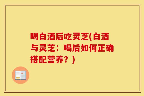 喝白酒后吃灵芝(白酒与灵芝：喝后如何正确搭配营养？)