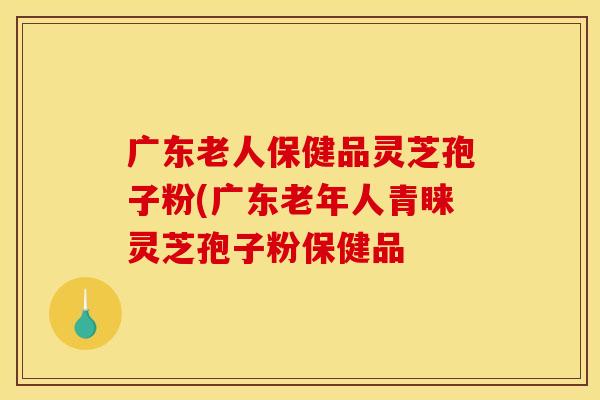 广东老人保健品灵芝孢子粉(广东老年人青睐灵芝孢子粉保健品