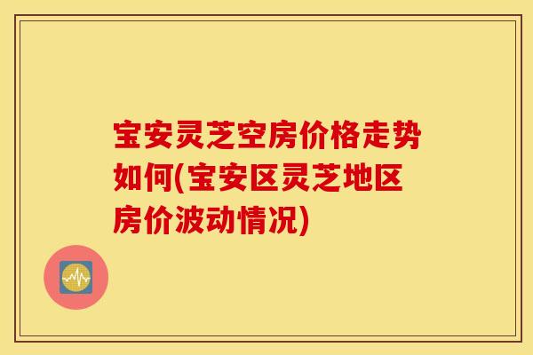 宝安灵芝空房价格走势如何(宝安区灵芝地区房价波动情况)
