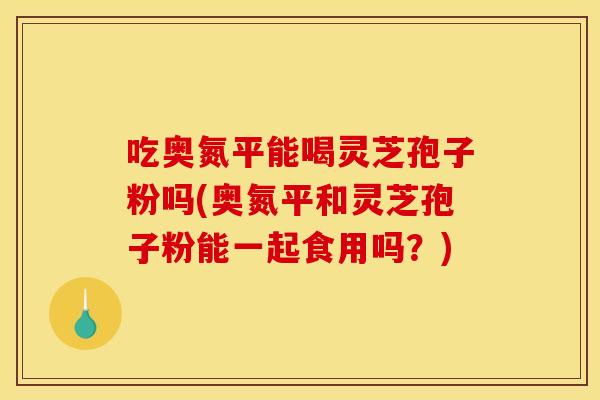 吃奥氮平能喝灵芝孢子粉吗(奥氮平和灵芝孢子粉能一起食用吗？)