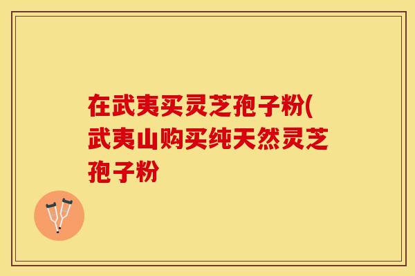 在武夷买灵芝孢子粉(武夷山购买纯天然灵芝孢子粉