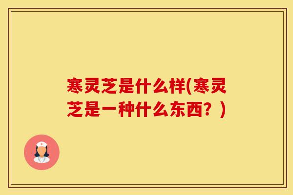 寒灵芝是什么样(寒灵芝是一种什么东西？)
