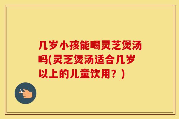 几岁小孩能喝灵芝煲汤吗(灵芝煲汤适合几岁以上的儿童饮用？)