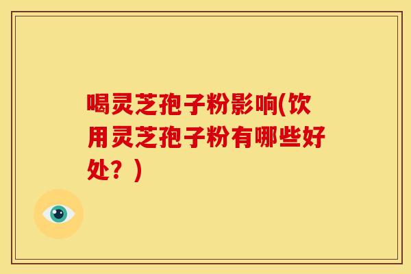 喝灵芝孢子粉影响(饮用灵芝孢子粉有哪些好处？)