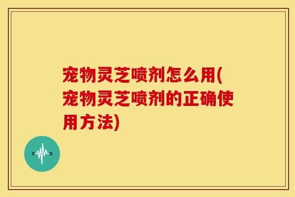 宠物灵芝喷剂怎么用(宠物灵芝喷剂的正确使用方法)