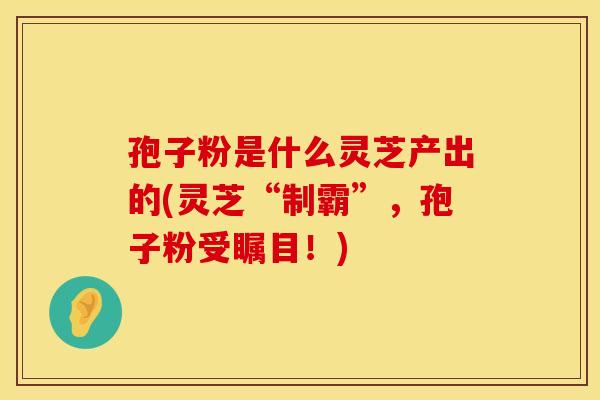孢子粉是什么灵芝产出的(灵芝“制霸”，孢子粉受瞩目！)