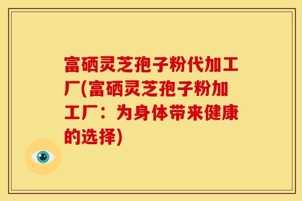 富硒灵芝孢子粉代加工厂(富硒灵芝孢子粉加工厂：为身体带来健康的选择)