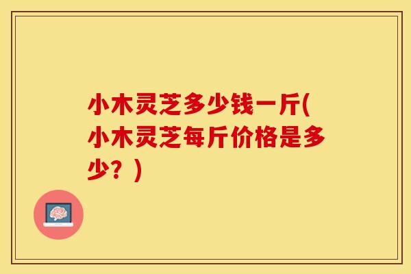 小木灵芝多少钱一斤(小木灵芝每斤价格是多少？)