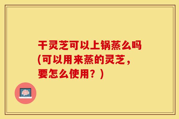 干灵芝可以上锅蒸么吗(可以用来蒸的灵芝，要怎么使用？)