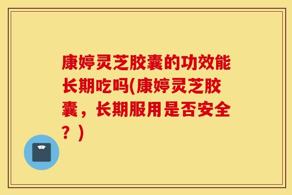 康婷灵芝胶囊的功效能长期吃吗(康婷灵芝胶囊，长期服用是否安全？)