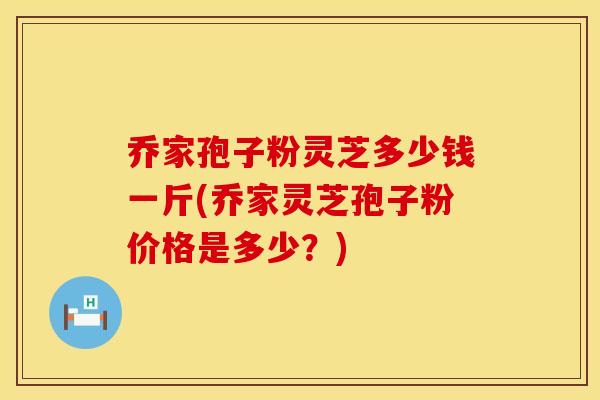 乔家孢子粉灵芝多少钱一斤(乔家灵芝孢子粉价格是多少？)