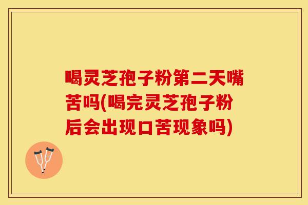 喝灵芝孢子粉第二天嘴苦吗(喝完灵芝孢子粉后会出现口苦现象吗)