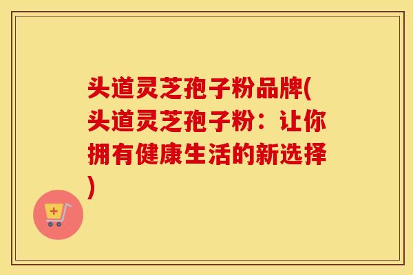 头道灵芝孢子粉品牌(头道灵芝孢子粉：让你拥有健康生活的新选择)