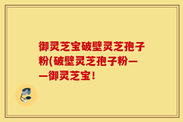 御灵芝宝破壁灵芝孢子粉(破壁灵芝孢子粉——御灵芝宝！