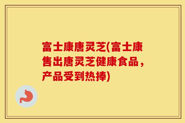 富士康唐灵芝(富士康售出唐灵芝健康食品，产品受到热捧)