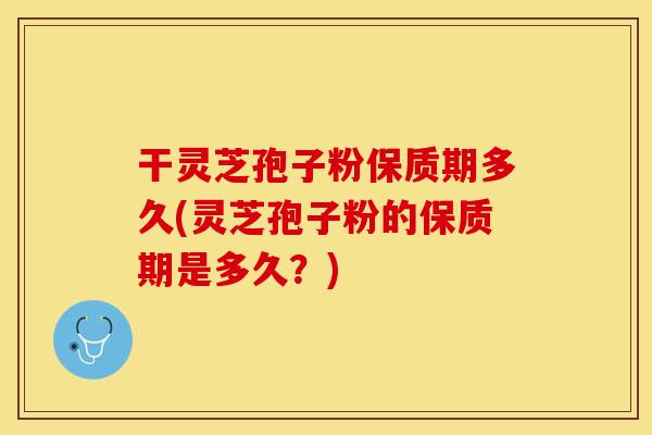 干灵芝孢子粉保质期多久(灵芝孢子粉的保质期是多久？)