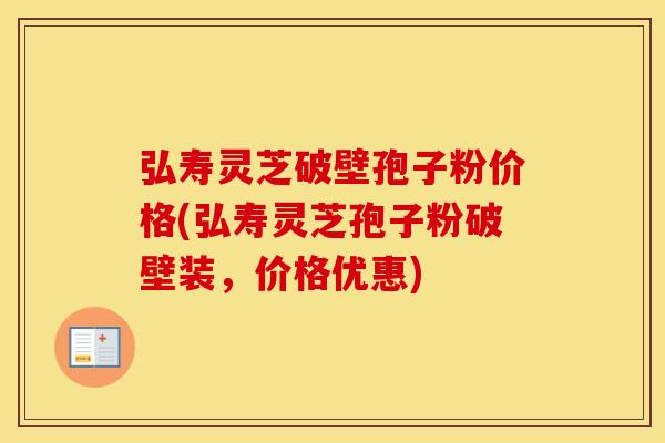 弘寿灵芝破壁孢子粉价格(弘寿灵芝孢子粉破壁装，价格优惠)