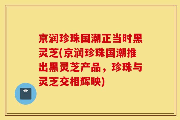 京润珍珠国潮正当时黑灵芝(京润珍珠国潮推出黑灵芝产品，珍珠与灵芝交相辉映)