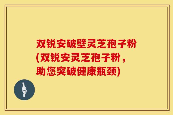 双锐安破壁灵芝孢子粉(双锐安灵芝孢子粉，助您突破健康瓶颈)
