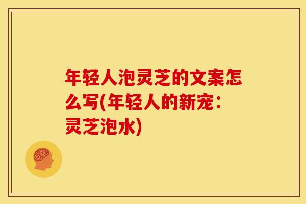年轻人泡灵芝的文案怎么写(年轻人的新宠：灵芝泡水)