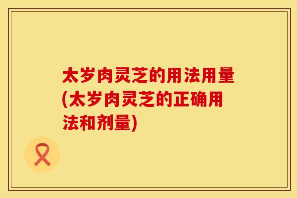 太岁肉灵芝的用法用量(太岁肉灵芝的正确用法和剂量)